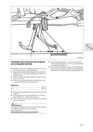 46.27
Contrôle de la fonction de coupure
de la béquille latérale
• Mettre la moto sur sa béquille centrale sur un sol
horizontal ou sur un pont élévateur.
• Asperger la partie cinématique de la béquille la-
térale avec un nettoyant rapide et la manœuvrer
plusieurs fois.
• Sortir à fond la béquille latérale et repérer la po-
sition sur le sol.
• Tracer un deuxième repère à la distance «a» et
un troisième repère à la distance «b».
Distances :
«a»................................................................95 mm
«b»................................................................50 mm
• Rentrer la béquille latérale et mettre le moteur en
marche.
• Sortir lentement la béquille latérale. Le moteur
doit s'arrêter au niveau de la cote «b».
• Si le moteur ne s'arrête pas, contrôler ou rempla-
cer le contacteur.
eAttention :
Le pliage du ressort de contact risque de provoquer
un dysfonctionnement du contacteur.
En conséquence :
Ne jamais plier le ressort de contact !
• Actionner le démarreur tout en rentrant lente-
ment la béquille latérale. Le moteur doit démarrer
au niveau de la cote «b».
• Si le moteur ne démarre pas ou si la béquille la-
térale est très difficile à manœuvrer, contrôler le
contacteur ou désassembler la béquille latérale.
LT460380
a b
 
