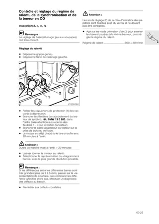00.25
Contrôle et réglage du régime de
ralenti, de la synchronisation et de
la teneur en CO
Inspections I, II, III, IV
L Remarque :
Le réglage de base (allumage, jeu aux soupapes)
doit être correct.
Réglage du ralenti
• Déposer le grippe-genou.
• Déposer le flanc de carénage gauche.
• Retirer les capuchons de protection (1) des rac-
cords à dépression.
• Brancher les flexibles de raccordement du tes-
teur de synchro, réf. BMW 13 0 800, dans
l'ordre (faire attention aux repères des
flexibles 1 - 4 sur le boîtier du testeur).
• Brancher le câble adaptateur du testeur sur la
prise de bord du véhicule.
• Le moteur est déjà chaud ou le faire chauffer env.
10 minutes à l'arrêt.
eAttention :
Durée de marche maxi à l'arrêt = 20 minutes
• Laisser tourner le moteur au ralenti.
• Sélectionner la représentation du «diagramme à
barres» avec la plus grande résolution possible.
L Remarque :
Si les différences entre les différentes barres sont
très grandes (plus de 2 à 5 mm), passer sur la «re-
présentation de courbes» puis comparer les diffé-
rents cylindres entre eux, effectuer un diagnostic
des défauts au besoin.
• Remédier aux défauts constatés.
e Attention :
Les vis de réglage (2) de la cote d'interstice des pa-
pillons sont freinées avec du vernis et ne doivent
pas être déréglées.
• Agir sur les vis de dérivation d'air (3) pour amener
les barres/courbes à la même hauteur, puis ré-
gler le régime du ralenti.
Régime de ralenti ............................950 ± 50 tr/min
LT000280
3
1
2
 