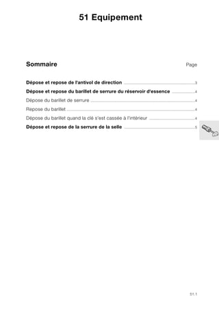 51.1
Sommaire Page
51
Dépose et repose de l'antivol de direction ....................................................................3
Dépose et repose du barillet de serrure du réservoir d'essence ......................4
Dépose du barillet de serrure ....................................................................................................4
Repose du barillet ...........................................................................................................................4
Dépose du barillet quand la clé s'est cassée à l'intérieur ............................................4
Dépose et repose de la serrure de la selle ....................................................................5
51 Equipement
 