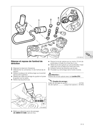 51.3
51
Dépose et repose de l'antivol de
direction
• Déposer le réservoir d'essence.
• Débrancher le connecteur (1) de l'antivol de di-
rection.
• Défaire la plaque de rembourrage sur le pontet
de fourche supérieur.
• Défaire les cales de serrage du guidon et poser
le guidon sur le cadre.
• Retirer les bouchons (2).
• Mettre en place le canon de perçage,
réf. BMW 51 0 500, dans le trou.
• Percer la vis de rupture sur au moins 10 mm de
profondeur à l'aide d'un foret de 4 mm.
• Aléser la vis de rupture sur une profondeur maxi-
male de 8 mm à l'aide d'un foret de 8 mm.
• Extraire l’antivol de direction par le bas.
• Procéder au remontage dans l'ordre inverse.
eAttention :
Freiner les vis de rupture avec du Loctite 270 !
X Couples de serrage :
Cales de serrage du guidon ......................... 22 Nm
Vis de rupture ............. jusqu'à la rupture (~ 20 Nm)
LT510010
1
2
2
1
51 0 500
LT510020
 