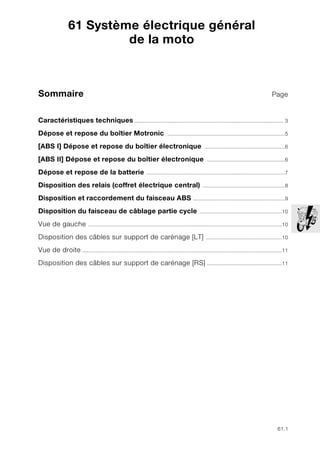 61.1
Sommaire Page
61
Caractéristiques techniques.................................................................................................. 3
Dépose et repose du boîtier Motronic .............................................................................5
[ABS I] Dépose et repose du boîtier électronique .....................................................6
[ABS II] Dépose et repose du boîtier électronique ...................................................6
Dépose et repose de la batterie ...........................................................................................7
Disposition des relais (coffret électrique central) ......................................................8
Disposition et raccordement du faisceau ABS ............................................................9
Disposition du faisceau de câblage partie cycle ......................................................10
Vue de gauche ...............................................................................................................................10
Disposition des câbles sur support de carénage [LT] ..................................................10
Vue de droite ...................................................................................................................................11
Disposition des câbles sur support de carénage [RS] .................................................11
61 Système électrique général
de la moto
 
