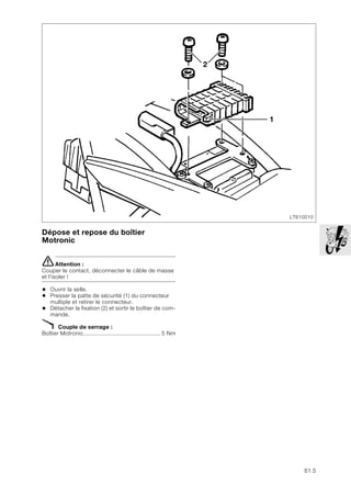 61.5
Dépose et repose du boîtier
Motronic
eAttention :
Couper le contact, déconnecter le câble de masse
et l'isoler !
• Ouvrir la selle.
• Presser la patte de sécurité (1) du connecteur
multiple et retirer le connecteur.
• Détacher la fixation (2) et sortir le boîtier de com-
mande.
X Couple de serrage :
Boîtier Motronic.............................................. 5 Nm
LT610010
2
1
 