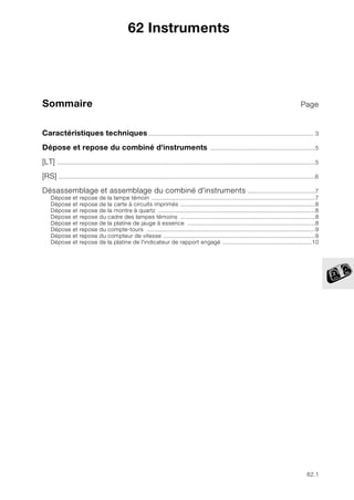 62.1
Sommaire Page
62
Caractéristiques techniques.................................................................................................. 3
Dépose et repose du combiné d'instruments ..............................................................5
[LT] .........................................................................................................................................................5
[RS] ........................................................................................................................................................6
Désassemblage et assemblage du combiné d'instruments ........................................7
Dépose et repose de la lampe témoin .................................................................................................7
Dépose et repose de la carte à circuits imprimés ................................................................................8
Dépose et repose de la montre à quartz .............................................................................................8
Dépose et repose du cadre des lampes témoins ................................................................................8
Dépose et repose de la platine de jauge à essence ............................................................................8
Dépose et repose du compte-tours ....................................................................................................9
Dépose et repose du compteur de vitesse ..........................................................................................9
Dépose et repose de la platine de l'indicateur de rapport engagé .....................................................10
62 Instruments
 
