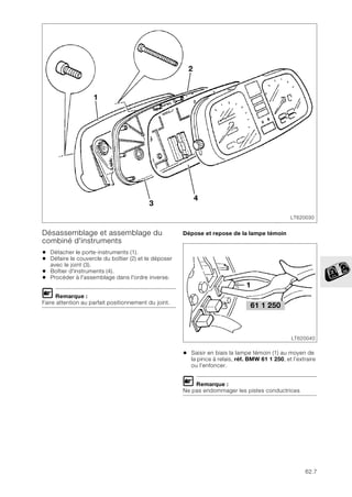 62.7
Désassemblage et assemblage du
combiné d'instruments
• Détacher le porte-instruments (1).
• Défaire le couvercle du boîtier (2) et le déposer
avec le joint (3).
• Boîtier d'instruments (4).
• Procéder à l'assemblage dans l'ordre inverse.
L Remarque :
Faire attention au parfait positionnement du joint.
Dépose et repose de la lampe témoin
• Saisir en biais la lampe témoin (1) au moyen de
la pince à relais, réf. BMW 61 1 250, et l’extraire
ou l’enfoncer.
L Remarque :
Ne pas endommager les pistes conductrices
LT620030
3
1
4
2
61 1 250
LT620040
1
 