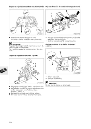 62.8
Dépose et repose de la carte à circuits imprimés
• Défaire la fixation et dégager la carte
imprimée (1) en la soulevant avec précaution.
L Remarque :
Ne pas endommager la carte imprimée au cours du
démontage et du remontage.
Faire attention au parfait positionnement des con-
tacts.
Dépose et repose de la montre à quartz
• Dégager le cadre (1) par le haut avec précaution.
• Dégager les crochets de fixation avec précaution
en les repoussant vers l'extérieur dans
l'ordre (2,3) et (4,5).
• Dégager la montre à quartz (6) par le haut.
• Procéder au remontage dans l'ordre inverse.
Dépose et repose du cadre des lampes témoins
• Dégager les crochets (flèches) en les poussant à
l'extérieur avec précaution.
• Soulever les cadres (7,8) avec précaution.
Dépose et repose de la platine de jauge à
essence
• Défaire les vis (1).
• Dégager la platine (2).
L Remarque :
Ne pas plier la platine au remontage.
LT620050
1
LT620060
1
2
6
4
3
5
LT620070
7
8
LT620080
1
2
 