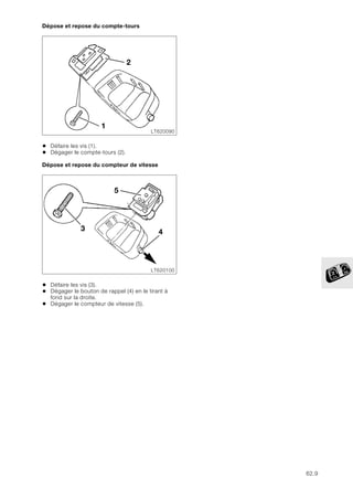 62.9
Dépose et repose du compte-tours
• Défaire les vis (1).
• Dégager le compte-tours (2).
Dépose et repose du compteur de vitesse
• Défaire les vis (3).
• Dégager le bouton de rappel (4) en le tirant à
fond sur la droite.
• Dégager le compteur de vitesse (5).
LT620090
1
2
LT620100
5
4
3
 