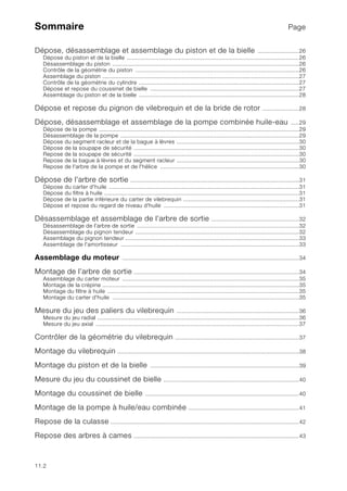 11.2
Sommaire Page
Dépose, désassemblage et assemblage du piston et de la bielle .........................26
Dépose du piston et de la bielle ........................................................................................................26
Désassemblage du piston .................................................................................................................26
Contrôle de la géométrie du piston ...................................................................................................26
Assemblage du piston .......................................................................................................................27
Contrôle de la géométrie du cylindre .................................................................................................27
Dépose et repose du coussinet de bielle ..........................................................................................27
Assemblage du piston et de la bielle .................................................................................................28
Dépose et repose du pignon de vilebrequin et de la bride de rotor ......................28
Dépose, désassemblage et assemblage de la pompe combinée huile-eau .....29
Dépose de la pompe .........................................................................................................................29
Désassemblage de la pompe ............................................................................................................29
Dépose du segment racleur et de la bague à lèvres ..........................................................................30
Dépose de la soupape de sécurité ....................................................................................................30
Repose de la soupape de sécurité ....................................................................................................30
Repose de la bague à lèvres et du segment racleur ..........................................................................30
Repose de l'arbre de la pompe et de l'hélice ....................................................................................30
Dépose de l'arbre de sortie ......................................................................................................31
Dépose du carter d'huile ...................................................................................................................31
Dépose du filtre à huile ......................................................................................................................31
Dépose de la partie inférieure du carter de vilebrequin ......................................................................31
Dépose et repose du regard de niveau d'huile ..................................................................................31
Désassemblage et assemblage de l'arbre de sortie .....................................................32
Désassemblage de l'arbre de sortie ..................................................................................................32
Désassemblage du pignon tendeur ...................................................................................................32
Assemblage du pignon tendeur .........................................................................................................33
Assemblage de l'amortisseur ............................................................................................................33
Assemblage du moteur ...........................................................................................................34
Montage de l’arbre de sortie ....................................................................................................34
Assemblage du carter moteur ...........................................................................................................35
Montage de la crépine .......................................................................................................................35
Montage du filtre à huile ....................................................................................................................35
Montage du carter d'huile .................................................................................................................35
Mesure du jeu des paliers du vilebrequin ..........................................................................36
Mesure du jeu radial ..........................................................................................................................36
Mesure du jeu axial ...........................................................................................................................37
Contrôler de la géométrie du vilebrequin ...........................................................................37
Montage du vilebrequin ..............................................................................................................38
Montage du piston et de la bielle ..........................................................................................39
Mesure du jeu du coussinet de bielle ..................................................................................40
Montage du coussinet de bielle .............................................................................................40
Montage de la pompe à huile/eau combinée ...................................................................41
Repose de la culasse ..................................................................................................................42
Repose des arbres à cames ....................................................................................................43
 