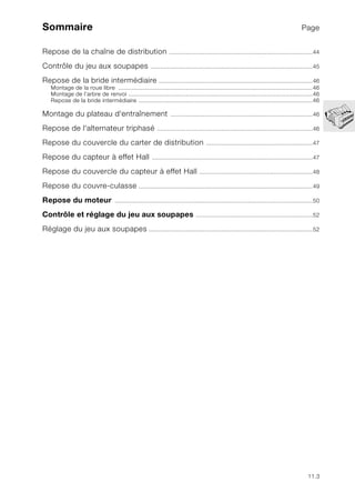 11.3
Sommaire Page
Repose de la chaîne de distribution .....................................................................................44
Contrôle du jeu aux soupapes ................................................................................................45
Repose de la bride intermédiaire ...........................................................................................46
Montage de la roue libre ...................................................................................................................46
Montage de l’arbre de renvoi .............................................................................................................46
Repose de la bride intermédiaire .......................................................................................................46
Montage du plateau d'entraînement ....................................................................................46
Repose de l'alternateur triphasé ............................................................................................46
Repose du couvercle du carter de distribution ...............................................................47
Repose du capteur à effet Hall ...............................................................................................47
Repose du couvercle du capteur à effet Hall ...................................................................48
Repose du couvre-culasse .......................................................................................................49
Repose du moteur .....................................................................................................................50
Contrôle et réglage du jeu aux soupapes .....................................................................52
Réglage du jeu aux soupapes .................................................................................................52
 