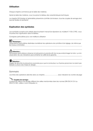 Utilisation
Chaque chapitre commence par la table des matières.
Après la table des matières, vous trouverez le tableau des caractéristiques techniques.
Le chapitre 00 Entretien et généralités présente le contrôle à la livraison, tous les couples de serrage ainsi
que les fluides et lubrifiants.
Explication des symboles
Les symboles suivants sont utilisés dans le présent manuel de réparation du modèle K 1100 LT/RS ; vous
trouverez leur signification dans le tableau.
Consignes particulières pour une meilleure utilisation
L Remarque :
Observations particulières destinées à améliorer les opérations de contrôle et de réglage, de même que
les travaux d'entretien.
eAttention :
Remarques particulières à observer et précautions à prendre afin de ne pas endommager la moto. La non-
observation de ces indications peut entraîner la nullité de la garantie.
dAttention :
Règles de sécurité et précautions à prendre pour que le conducteur ou d'autres personnes ne soient pas
blessés ou leurs vies mises en danger.
Sommaire
Les titres des opérations décrites dans ce chapitre.............................. avec indication du numéro de page
X Couples de serrage :
Lorsque les valeurs de serrage diffèrent de celles mentionnées dans les normes DIN EN 24 014 ou
DIN 912 ISO, celles-ci sont indiquées ici.
 