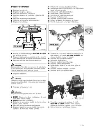 11.11
Dépose du moteur
● Déposer le réservoir.
● Déposer les grippe-genou.
● Déposer le réservoir d'essence.
● Déposer le sabot de carénage à gauche et à
droite.
● Déposer le carénage de radiateur.
● Vidanger le liquide de refroidissement.
● Déposer le radiateur.
● Fixer le dispositif de levage, réf. BMW 00 1 510,
sur le carter d’huile.
● Déposer la plaque de protection arrière avec le
vase d'expansion du liquide de refroidissement.
● Déposer le boîtier électronique Motronic.
eAttention :
Déconnecter d'abord la borne moins de la batterie,
puis la borne plus. Reconnecter d'abord la borne
plus de la batterie, puis la borne moins.
● Déposer la batterie.
eAttention :
Le liquide de frein ne doit pas entrer en contact avec
les pièces peintes de la moto, sous peine de dété-
riorer la peinture.
● Vidanger le liquide de frein.
eAttention :
Ne pas endommager les conduites de frein.
● [ABS I] Détacher les deux modulateurs de pres-
sion et les fixer au cadre.
● [ABS II] Déposer l'unité ABS.
● Détacher le raccord du flexible de frein en direc-
tion du porte-batterie.
● Déposer la platine repose-pied gauche.
● Déposer la platine repose-pied droite avec la
conduite de frein et le maître-cylindre.
● Détacher le faisceau de câbles moteur.
● Débrancher les connecteurs pour le signal de vi-
tesse et le signal ABS.
● Détacher le câble d'accélérateur.
● Détacher le câble de starter.
● Décrocher le câble d'embrayage.
● Déposer l'échappement.
● Déposer la jambe de suspension.
● Défaire la fixation du cadre sur le moteur.
● Fixer la roue avant sur un pont élévateur.
● Soulever le cadre avec la fourche télescopique
et le support du cadre, réf. BMW 46 5 620, au-
dessus du bloc moteur et le caler.
● Déposer le support de batterie.
● Démonter le démarreur.
● Déposer les bobines d'allumage.
● Déposer la béquille centrale.
● Détacher les deux vis au bas de la boîte de
vitesses.
● Visser la béquille centrale à la main.
● Déposer le cache de l'alternateur.
● Visser les mandrins de guidage (1) et (2),
réf. BMW 23 1 820, dans les trous avec la
douille de centrage, mandrin long (2) à droite.
● Retirer lentement la boîte de vitesses.
2
1
LT110760
00 1 510
LT110830
46 5 620
1
2
LT110840
 