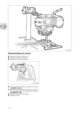 11.12
Désassemblage du moteur
● Déposer le boîtier du filtre à air.
● Déposer la rampe d'injection.
● Déposer la rampe de papillons.
● Fixer au carter du moteur le support de moteur,
réf. BMW 11 0 610.
● Abaisser le pont élévateur jusqu'à ce que le mo-
teur soit supporté par le chevalet de montage,
réf. BMW 00 1 490.
● Déposer le dispositif de levage.
● Vidanger l'huile.
LT110050
LT110060
11 0 610
 