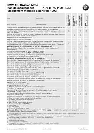 No. de commande 01 72 9 799 132 UX-VS-2, 12/98 Printed in Germany
Client Immatriculation
No. de commande. Signature mécanicien
BMW
Inspection
à
1000
km
Entretien
BMW
tous
les
10
000
km
Inspection
BMW
tous
les
20
000
km
BMW
Service
Annuel
Vidanger l’huile de moteur à la température de fonctionnement, remplacer la cartouche du filtre à huile 1)
Vidanger l’huile de la boîte de vitesses et du bloc d’entraînement de la roue arrière,
remplacer la fourche télescopique; Nettoyer le transmetteur inductif sur le bloc d’entraînement
de la roue arrière 2)
Graisser les raccords de traction du câble d’embrayage en haut/en bas ainsi que le logement
de la béquille latérale et de la béquille centrale
Remplacement du filtre d’air d’aspiration 3)
Remplacement du filtre de carburant 4)
Contôler l’étanchéité des raccords des tuyaux du système d’alimentation et de refroidisse-
ment, resserrer les colliers des tuyaux si nécessaire;
Contrôler le niveau et la concentration du liquide de refroidissement, faire l’appoint si nécessaire
Vidanger le liquide de refroidissement au plus tard tous les deux ans *)
Contrôle du degré d’usure des garnitures et des disques de frein, le cas échéant,
les remplacer *)
Controle du niveau du liquide en frein à l’avant et à l’arrière,
le cas échéant, ajouter du liquide *) [b SI 00 027 95 (716)]
Contrôle le circuit de freinage au point de vue fonctionnement, étanchéité;
le cas échéant les remettre en état ou les remplacer *).
Remplacer le liquide de frein au plus tard au bout d’un an
Contrôler l’écart des capteurs de l’ABS à l’avant et à l’arrière, l’ajuster si nécessaire 6)
Contrôler le capteur/la roue du transmetteur d’impulsions, les nettoyer si nécessaire 6) 5)
Contrôler le fonctionnement de la béquille électrique latérale (angle)
Contrôler le jeu de l’embrayage, le régler si nécessaire
Contrôler le jeu des câbles de la commande des gaz et l’augmentation du régime de
démarrage a froid (Choke), le régler si nécessaire 8)
Remplacer les bougies d’allumage
Imprimer le contenu de la mémoire de défauts (MOTRONIC) 7)
Contrôler le jeu des soupapes, le régler si nécessaire 8) 5)
Contrôler le jeu du palier de direction, le régler si nécessaire *)
Contrôler le niveau d’électrolyte de la batterie, le cas échéant, ajouter de l’eau distillée
Nettoyer et graisser les bornes de la batterie, si nécessaire
Resserrer les vis et les écrous:
– unité de transmission sur cadre
– fixation des jambes de force
– béquille centrale et béquille latérale sur support de palier
– boulons de roue arrière
Pulvériser du spray au silicone sur la tringlerie de guidage du pare-brise réglable
(seulement K 1100 LT, K 75 RT)
Contrôle du ralenti, de la synchronisation des papillons et du taux de CO,
les régler éventuellement
Contrôle final avec essai au point de vue sécurité de circulation et de fonctionnement:
– l’état des pneus et des roues, pression de gonflage
– le sytème d’éclairage et de signalisation
– les voyants
– l’embrayage, la commande de boîte
– le frein à main et au pied, l’ABS
– la direction
– les instruments
– le cas échéant, l’essai sur route
Recommandation: Regraisser au plus tard tous les 30 000 km la poignée des gaz et le roulement de direction en
cas d’utilisation dans des conditions extrêmes *)
1) au moins tous les 6 mois, en cas de déplacements courts exclusivement ou de températures en-dessous de 0°C, tous les 3 mois ou au plus tard tous les 3000 km
2) au moins une fois par an
3) remplacer le filtre d’air d’admission tous les 10 000 km ou plus souvent si nécessaire s’il est très encrassé et s’il y a beaucoup de poussière
4) normalement tous les 40 000 km, tous les 20 000 km si le carburant est de mauvaise qualité
5) uniquement série K 75
6) uniquement véhicules avec ABS
7) uniquement véhicules avec catalysateur
8) remplacer tous les 60 000 km le revêtement de la glissière de tension de la chaîne sur tous les modèles K
*) contre facturation supplémentaire
BMW AG Division Moto
Plan de maintenance K 75 RT/K 1100 RS/LT
(uniquement modèles à partir de 1993)
 