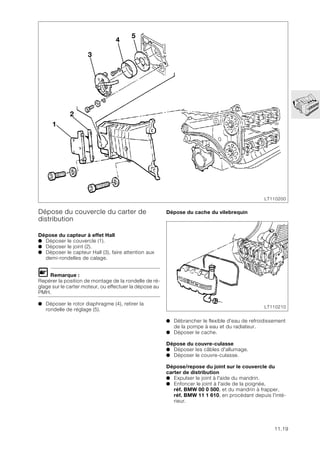 11.19
Dépose du couvercle du carter de
distribution
Dépose du capteur à effet Hall
● Déposer le couvercle (1).
● Déposer le joint (2).
● Déposer le capteur Hall (3), faire attention aux
demi-rondelles de calage.
L Remarque :
Repérer la position de montage de la rondelle de ré-
glage sur le carter moteur, ou effectuer la dépose au
PMH.
● Déposer le rotor diaphragme (4), retirer la
rondelle de réglage (5).
Dépose du cache du vilebrequin
● Débrancher le flexible d'eau de refroidissement
de la pompe à eau et du radiateur.
● Déposer le cache.
Dépose du couvre-culasse
● Déposer les câbles d'allumage.
● Déposer le couvre-culasse.
Dépose/repose du joint sur le couvercle du
carter de distribution
● Expulser le joint à l'aide du mandrin.
● Enfoncer le joint à l'aide de la poignée,
réf. BMW 00 0 500, et du mandrin à frapper,
réf. BMW 11 1 610, en procédant depuis l'inté-
rieur.
1
2
3
4
5
LT110200
LT110210
 