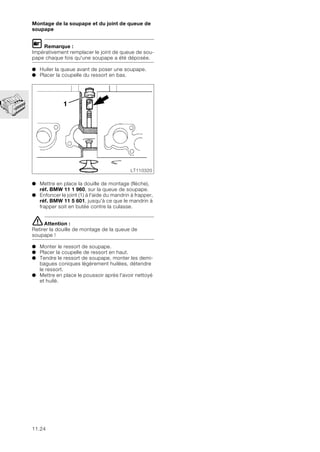 11.24
Montage de la soupape et du joint de queue de
soupape
L Remarque :
Impérativement remplacer le joint de queue de sou-
pape chaque fois qu'une soupape a été déposée.
● Huiler la queue avant de poser une soupape.
● Placer la coupelle du ressort en bas.
● Mettre en place la douille de montage (flèche),
réf. BMW 11 1 960, sur la queue de soupape.
● Enfoncer le joint (1) à l'aide du mandrin à frapper,
réf. BMW 11 5 601, jusqu'à ce que le mandrin à
frapper soit en butée contre la culasse.
eAttention :
Retirer la douille de montage de la queue de
soupape !
● Monter le ressort de soupape.
● Placer la coupelle de ressort en haut.
● Tendre le ressort de soupape, monter les demi-
bagues coniques légèrement huilées, détendre
le ressort.
● Mettre en place le poussoir après l'avoir nettoyé
et huilé.
1
LT110320
 