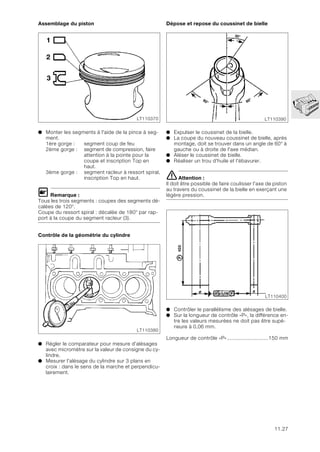 11.27
Assemblage du piston
● Monter les segments à l'aide de la pince à seg-
ment.
1ère gorge : segment coup de feu
2ème gorge : segment de compression, faire
attention à la pointe pour la
coupe et inscription Top en
haut.
3ème gorge : segment racleur à ressort spiral,
inscription Top en haut.
L Remarque :
Tous les trois segments : coupes des segments dé-
calées de 120°.
Coupe du ressort spiral : décalée de 180° par rap-
port à la coupe du segment racleur (3).
Contrôle de la géométrie du cylindre
● Régler le comparateur pour mesure d'alésages
avec micromètre sur la valeur de consigne du cy-
lindre.
● Mesurer l'alésage du cylindre sur 3 plans en
croix : dans le sens de la marche et perpendicu-
lairement.
Dépose et repose du coussinet de bielle
● Expulser le coussinet de la bielle.
● La coupe du nouveau coussinet de bielle, après
montage, doit se trouver dans un angle de 60° à
gauche ou à droite de l'axe médian.
● Aléser le coussinet de bielle.
● Réaliser un trou d'huile et l'ébavurer.
eAttention :
Il doit être possible de faire coulisser l'axe de piston
au travers du coussinet de la bielle en exerçant une
légère pression.
● Contrôler le parallélisme des alésages de bielle.
● Sur la longueur de contrôle «P», la différence en-
tre les valeurs mesurées ne doit pas être supé-
rieure à 0,06 mm.
Longueur de contrôle «P»...........................150 mm
1
2
3
LT110370
LT110380
30°
60° 60°
LT110390
LT110400
 