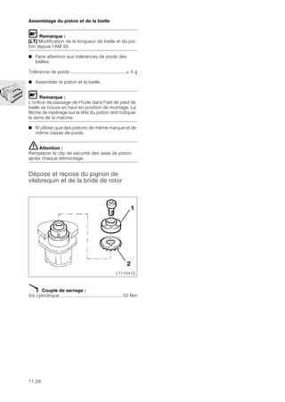 11.28
Assemblage du piston et de la bielle
L Remarque :
[LT] Modification de la longueur de bielle et du pis-
ton depuis l’AM 93
● Faire attention aux tolérances de poids des
bielles.
Tolérance de poids .........................................± 4 g
● Assembler le piston et la bielle.
L Remarque :
L'orifice de passage de l'huile dans l'œil de pied de
bielle se trouve en haut en position de montage. La
flèche de repérage sur la tête du piston doit indiquer
le sens de la marche.
● N'utiliser que des pistons de même marque et de
même classe de poids.
eAttention :
Remplacer le clip de sécurité des axes de piston
après chaque démontage.
Dépose et repose du pignon de
vilebrequin et de la bride de rotor
X Couple de serrage :
Vis cylindrique.............................................. 50 Nm
1
2
LT110410
 