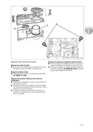 11.31
Dépose de l'arbre de sortie
Dépose du carter d'huile
● Une fois les vis desserrées, détacher le joint par
de légers coups de maillet (en plastique).
Dépose du filtre à huile
● Défaire le filtre à huile (1) à l'aide de la clé à filtre,
réf. BMW 11 4 650.
Dépose de la partie inférieure du carter de
vilebrequin
● Défaire les vis de fixation et les vis des paliers (3)
de l'arbre de sortie.
● Détacher le joint par de légers coups de maillet
(en plastique) et déposer le carter inférieur. Faire
attention aux joints toriques.
● Soulever l'arbre de sortie avec précaution, le
roulement à aiguilles et le circlip reposent libre-
ment sur l'arbre.
LT110440
2
3
1
Dépose et repose du regard de niveau d'huile
● Percer le disque en plastique avec un gros tour-
nevis et débloquer le regard de niveau d'huile.
● Enfoncer le regard de niveau d'huile à l'aide du
mandrin à frapper, réf. BMW 00 5 550, la portée
de joint étant légèrement huilée.
 
