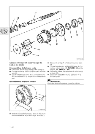 11.32
Désassemblage et assemblage de
l'arbre de sortie
Désassemblage de l'arbre de sortie
● Déposer la douille à aiguilles (1) et le circlip (2).
● Extraire l'arbre de sortie (3) de la noix d'amortis-
seur (4).
● Expulser l'arbre de sortie de la partie intérieure
de l'amortisseur (5) au moyen d'un maillet plasti-
que.
Désassemblage du pignon tendeur
● Brider la noix de l'amortisseur dans un étau muni
de mordaches de façon à soulager le circlip (7).
LT110450
7
8
9
10
11
6
5
1
2
3
4
7
LT110460
● Déposer le circlip (7) à l'aide d'une pince à cir-
clip.
● Extraire le roulement à billes (8) à l'aide de l'ex-
tracteur à deux bras, réf. BMW 00 8 400, et du
tampon, réf. BMW 31 1 307.
● Déposer la bague d'écartement (9) et le pignon
tendeur (10).
● Déposer le ressort tendeur (11) à l'aide de la
pince à circlip.
L Remarque :
Contrôler l'état et l'usure de toutes les pièces.
 