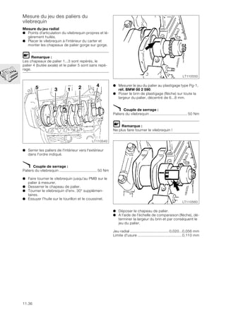 11.36
Mesure du jeu des paliers du
vilebrequin
Mesure du jeu radial
● Points d'articulation du vilebrequin propres et lé-
gèrement huilés.
● Placer le vilebrequin à l'intérieur du carter et
monter les chapeaux de palier gorge sur gorge.
L Remarque :
Les chapeaux de palier 1...3 sont repérés, le
palier 4 (butée axiale) et le palier 5 sont sans repé-
rage.
● Serrer les paliers de l'intérieur vers l'extérieur
dans l'ordre indiqué.
X Couple de serrage :
Paliers du vilebrequin ................................... 50 Nm
● Faire tourner le vilebrequin jusqu'au PMB sur le
palier à mesurer.
● Desserrer le chapeau de palier.
● Tourner le vilebrequin d'env. 30° supplémen-
taires.
● Essuyer l'huile sur le tourillon et le coussinet.
● Mesurer le jeu du palier au plastigage type Pg-1,
réf. BMW 00 2 590.
● Poser le brin de plastigage (flèche) sur toute la
largeur du palier, décentré de 6...8 mm.
X Couple de serrage :
Paliers du vilebrequin ................................... 50 Nm
L Remarque :
Ne plus faire tourner le vilebrequin !
● Déposer le chapeau de palier.
● A l'aide de l'échelle de comparaison (flèche), dé-
terminer la largeur du brin et par conséquent le
jeu du palier.
Jeu radial ....................................0,020...0,056 mm
Limite d'usure .........................................0,110 mm
5 3 1 2 4
LT110540
LT110550
LT110560
 