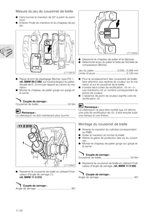 11.40
Mesure du jeu du coussinet de bielle
● Faire tourner le maneton de 30° à partir du point
mort.
● Enlever l'huile du maneton et du chapeau de pa-
lier.
● Placer le brin de plastigage (flèche), type PG-1,
réf. BMW 00 2 590, sur toute la largeur du palier,
décalé de 6...8 mm par rapport au centre du ma-
neton.
● Monter le chapeau de palier gorge sur gorge et
le serrer.
X Couple de serrage :
Coussinet de bielle....................................... 30 Nm
L Remarque :
Le vilebrequin ne doit maintenant plus tourner.
● Resserrer le coussinet de bielle en utilisant l'indi-
cateur d'angle de serrage (1),
réf. BMW 11 2 210.
X Couple de serrage :
Angle de serrage ............................................. 80°
● Desserrer le chapeau de palier et le déposer.
● Déterminer le jeu du palier à l'aide de l'échelle de
comparaison (flèche).
Jeu du palier ...............................0,030...0,066 mm
Limite d'usure .........................................0,130 mm
● Pour le remplacement des coussinets de bielle,
faire attention aux repères de couleur sur le ma-
neton et sur le coussinet de la bielle.
● Il existe deux cotes de rectification, «0» et «1».
Les manetons ont un nombre correspondant de
points de couleur.
● L'absence de point de couleur signifie cote de
rectification «0».
L Remarque :
Le vilebrequin ne peut être rectifié que s'il affiche
une cote de rectification de «0», il doit ensuite subir
une trempe et une finition.
Montage du coussinet de bielle
● Amener le maneton du cylindre correspondant
au PMB.
● Huiler le maneton et monter la bielle.
● Retirer la gaine de protection des vis du coussi-
net.
● Monter le chapeau de palier gorge sur gorge et
le serrer.
X Couple de serrage :
Coussinet de bielle....................................... 30 Nm
● Resserrer le coussinet de bielle en utilisant l'indi-
cateur d'angle de serrage, réf. BMW 11 2 500.
X Couple de serrage :
Angle de serrage............................................... 80°
LT110610
LT110620
1
11 2 210
LT110630
 