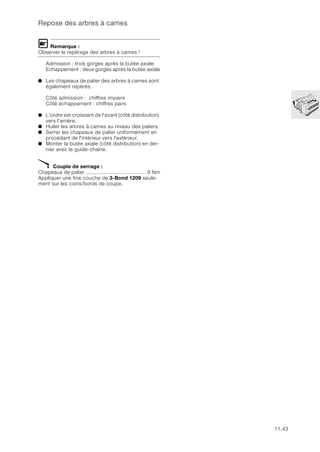 11.43
Repose des arbres à cames
L Remarque :
Observer le repérage des arbres à cames !
Admission : trois gorges après la butée axiale
Echappement : deux gorges après la butée axiale
● Les chapeaux de palier des arbres à cames sont
également repérés.
Côté admission : chiffres impairs
Côté échappement : chiffres pairs
● L'ordre est croissant de l'avant (côté distribution)
vers l'arrière.
● Huiler les arbres à cames au niveau des paliers.
● Serrer les chapeaux de palier uniformément en
procédant de l'intérieur vers l'extérieur.
● Monter la butée axiale (côté distribution) en der-
nier avec le guide-chaîne.
X Couple de serrage :
Chapeaux de palier ........................................ 9 Nm
Appliquer une fine couche de 3-Bond 1209 seule-
ment sur les coins/bords de coupe.
 