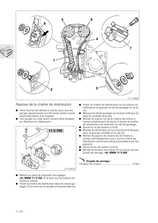11.44
Repose de la chaîne de distribution
● Faire tourner les arbres à cames pour que les
gorges apparaissant sur les faces arrière soient
perpendiculaires à la culasse.
● Les gorges du côté avant doivent être dirigées
en direction du vilebrequin.
● Mettre en place le dispositif de réglage,
réf. BMW 11 3 700, et le fixer sur les paliers de
l'arbre à cames.
● Poser la chaîne de distribution dans le rail de gui-
dage (1) et enfoncer la douille entretoise (flèche).
● Poser la chaîne de distribution sur le pignon du
vilebrequin et appuyer le rail de guidage sur le pi-
vot.
● Bloquer le rail de guidage sur le pivot inférieur (2)
avec la rondelle et le clip.
● Monter le pignon (3) de la chaîne de l'arbre à
cames d'admission de façon à tendre la chaîne
de distribution en direction du rail de guidage.
● Serrer la vis de fixation à fond.
● Monter le rail tendeur (4) sur le pivot et le bloquer
avec la grande rondelle et le clip (5).
● Monter le pignon de chaîne (6) de l'arbre à
cames d'échappement pour que la chaîne de
distribution soit la plus tendue possible entre les
pignons.
● Serrer la vis de fixation à fond.
● Monter le tendeur de chaîne (7) au moyen du dis-
positif de serrage, réf. BMW 11 5 500.
X Couple de serrage :
Tendeur de chaîne ......................................... 9 Nm
1
2
3
4
5
6
7
8
LT110660
LT110670
11 3 700
 