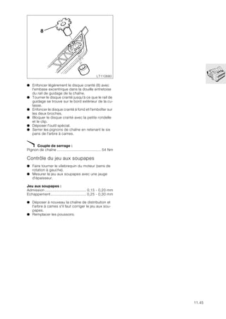 11.45
● Enfoncer légèrement le disque cranté (8) avec
l'embase excentrique dans la douille entretoise
du rail de guidage de la chaîne.
● Tourner le disque cranté jusqu'à ce que le rail de
guidage se trouve sur le bord extérieur de la cu-
lasse.
● Enfoncer le disque cranté à fond et l'emboîter sur
les deux broches.
● Bloquer le disque cranté avec la petite rondelle
et le clip.
● Déposer l'outil spécial.
● Serrer les pignons de chaîne en retenant le six
pans de l'arbre à cames.
X Couple de serrage :
Pignon de chaîne ......................................... 54 Nm
Contrôle du jeu aux soupapes
● Faire tourner le vilebrequin du moteur (sens de
rotation à gauche).
● Mesurer le jeu aux soupapes avec une jauge
d'épaisseur.
Jeu aux soupapes :
Admission ...................................... 0,15 - 0,20 mm
Echappement................................. 0,25 - 0,30 mm
● Déposer à nouveau la chaîne de distribution et
l'arbre à cames s'il faut corriger le jeu aux sou-
papes.
● Remplacer les poussoirs.
LT110680
8
 