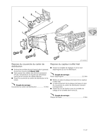 11.47
Repose du couvercle du carter de
distribution
● Enduire les portées de joint (sans huile ni graisse)
d'une fine couche de 3-Bond 1209.
● Faire passer les câbles des témoins (pression
d'huile, température du liquide de refroidisse-
ment) par le conduit de câbles (flèche).
● Poser le couvercle du carter de distribution et le
visser.
X Couple de serrage :
Couvercle du carter de distribution .............. 10 Nm
Repose du capteur à effet Hall
● Visser la rondelle de réglage (1) et le rotor
diaphragme (2) sur le vilebrequin.
X Couple de serrage :
Rotor diaphragme ....................................... 2,5 Nm
● Mettre en place la plaque de base (3) du capteur
à effet Hall.
● Le décrochement de la plaque de base et celui
du couvercle du carter de distribution doivent
correspondre.
● Visser les vis de fixation avec la rondelle de
calage et la rondelle demi-lune (4).
X Couple de serrage :
Plaque de base .............................................. 6 Nm
3
1
2
4
LT110701
 