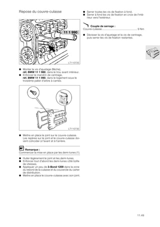 11.49
Repose du couvre-culasse
● Monter la vis d'ajustage (flèche),
réf. BMW 11 1 980, dans le trou avant intérieur.
● Enfoncer le mandrin de centrage,
réf. BMW 11 1 990, dans le logement sous le
troisième palier d'arbre à cames.
● Mettre en place le joint sur le couvre-culasse.
Les repères sur le joint et le couvre-culasse doi-
vent coïncider à l'avant et à l'arrière.
L Remarque :
Commencer la mise en place par les demi-lunes (1).
● Huiler légèrement le joint et les demi-lunes.
● Enfoncer tout d'abord les demi-lunes côté boîte
de vitesses.
● Appliquer un peu de 3-Bond 1209 dans la zone
du rebord de la culasse et du couvercle du carter
de distribution.
● Mettre en place le couvre-culasse avec son joint.
● Serrer toutes les vis de fixation à fond.
● Serrer à fond les vis de fixation en croix de l'inté-
rieur vers l'extérieur.
X Couple de serrage :
Couvre-culasse.............................................. 9 Nm
● Dévisser la vis d'ajustage et la vis de centrage,
puis serrer les vis de fixation restantes.
LT110720
11 1 990
LT110730
 