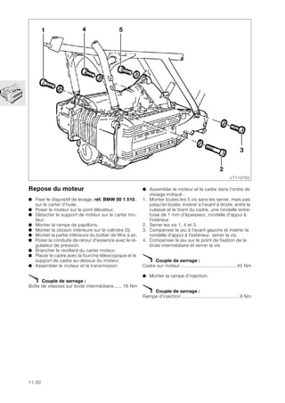 11.50
Repose du moteur
● Fixer le dispositif de levage, réf. BMW 00 1 510,
sur le carter d’huile.
● Poser le moteur sur le pont élévateur.
● Détacher le support de moteur sur le carter mo-
teur.
● Monter la rampe de papillons.
● Monter la cloison intérieure sur le cylindre (3).
● Monter la partie inférieure du boîtier de filtre à air.
● Poser la conduite de retour d'essence avec le ré-
gulateur de pression.
● Brancher le reniflard du carter moteur.
● Placer le cadre avec la fourche télescopique et le
support de cadre au-dessus du moteur.
● Assembler le moteur et la transmission.
X Couple de serrage :
Boîte de vitesses sur bride intermédiaire...... 16 Nm
● Assembler le moteur et le cadre dans l'ordre de
vissage indiqué :
1. Monter toutes les 5 vis sans les serrer, mais pas
jusqu'en butée. Insérer à l'avant à droite, entre la
culasse et le tirant du cadre, une rondelle entre-
toise de 1 mm d'épaisseur, rondelle d'appui à
l'intérieur.
2. Serrer les vis 1, 4 et 3.
3. Compenser le jeu à l'avant gauche et insérer la
rondelle d'appui à l'extérieur, serrer la vis.
4. Compenser le jeu sur le point de fixation de la
bride intermédiaire et serrer la vis.
X Couple de serrage :
Cadre sur moteur......................................... 45 Nm
● Monter la rampe d'injection.
X Couple de serrage :
Rampe d'injection .......................................... 9 Nm
1
2
3
4 5
LT110750
 