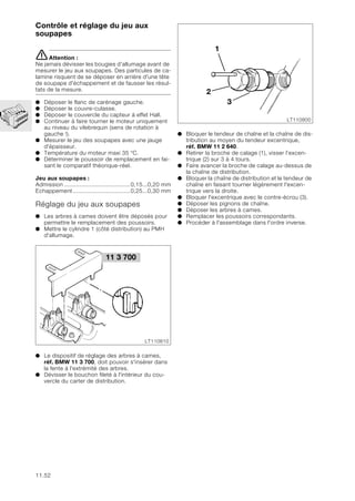 11.52
Contrôle et réglage du jeu aux
soupapes
eAttention :
Ne jamais dévisser les bougies d'allumage avant de
mesurer le jeu aux soupapes. Des particules de ca-
lamine risquent de se déposer en arrière d'une tête
de soupape d'échappement et de fausser les résul-
tats de la mesure.
● Déposer le flanc de carénage gauche.
● Déposer le couvre-culasse.
● Déposer le couvercle du capteur à effet Hall.
● Continuer à faire tourner le moteur uniquement
au niveau du vilebrequin (sens de rotation à
gauche !).
● Mesurer le jeu des soupapes avec une jauge
d'épaisseur.
● Température du moteur maxi 35 °C.
● Déterminer le poussoir de remplacement en fai-
sant le comparatif théorique-réel.
Jeu aux soupapes :
Admission .......................................0,15...0,20 mm
Echappement..................................0,25...0,30 mm
Réglage du jeu aux soupapes
● Les arbres à cames doivent être déposés pour
permettre le remplacement des poussoirs.
● Mettre le cylindre 1 (côté distribution) au PMH
d'allumage.
● Le dispositif de réglage des arbres à cames,
réf. BMW 11 3 700, doit pouvoir s'insérer dans
la fente à l'extrémité des arbres.
● Dévisser le bouchon fileté à l'intérieur du cou-
vercle du carter de distribution.
● Bloquer le tendeur de chaîne et la chaîne de dis-
tribution au moyen du tendeur excentrique,
réf. BMW 11 2 640.
● Retirer la broche de calage (1), visser l’excen-
trique (2) sur 3 à 4 tours.
● Faire avancer la broche de calage au-dessus de
la chaîne de distribution.
● Bloquer la chaîne de distribution et le tendeur de
chaîne en faisant tourner légèrement l'excen-
trique vers la droite.
● Bloquer l'excentrique avec le contre-écrou (3).
● Déposer les pignons de chaîne.
● Déposer les arbres à cames.
● Remplacer les poussoirs correspondants.
● Procéder à l'assemblage dans l'ordre inverse.
11 3 700
LT110810
LT110800
1
2
3
 