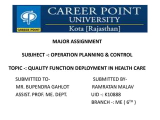 MAJOR ASSIGNMENT
SUBJHECT -: OPERATION PLANNING & CONTROL
TOPIC -: QUALITY FUNCTION DEPLOYMENT IN HEALTH CARE
SUBMITTED TO- SUBMITTED BY-
MR. BUPENDRA GAHLOT RAMRATAN MALAV
ASSIST. PROF. ME. DEPT. UID -: K10888
BRANCH -: ME ( 6TH )
 