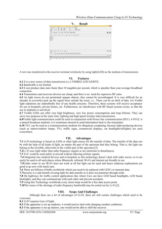 Wireless Data Communication Using Li-Fi Technology
DOI: 10.9790/1676-1102026568 www.iosrjournals.org 67 | Page
V. Result
A text was transferred to the receiver terminal wirelessly by using light(LED) as the medium of transmission.
VI. Features
6.1 It is a new source of data transmission (i.e.) VISIBLE LED LIGHTS.
6.2 Bandwidth is not limited.
6.3 It can produce data rates faster than 10 megabits per second, which is speedier than your average broadband
connection.
6.4 Transmitters and receivers devices are cheap, and there is no need for expensive RF units.
6.5 As light waves do not penetrated opaque objects, they cannot be eavesdropped. It is very difficult for an
intruder to (covertly) pick up the signal from outside the room. i.e. .There can be no theft of data. 6.6 Visible
light radiations are undoubtedly free of any health concerns. Therefore, these systems will receive acceptance
for use in hospitals, private homes, etc. Furthermore, no interference with RF based systems exists, so that the
use in airplanes is uncritical.
6.7 Visible LEDs can offer very high brightness, very low power consumptions and long lifetime. They can
serve two purposes at the same time: lighting and high speed wireless data transmission.
6.8Visible light communication could be used in conjunction with Power line communication (PLC). 6.9VLC is
a natural broadcast medium; it is sometimes desired to send information back to the transmitter.
6.10 VLC can be used as a communications medium for ubiquitous computing, because light-producing devices
(such as indoor/outdoor lamps, TVs, traffic signs, commercial displays, car headlights/taillights) are used
everywhere.
VII. Advantages
7.1 Li-Fi technology is based on LEDs or other light source for the transfer of data. The transfer of the data can
be with the help of all kinds of light, no matter the part of the spectrum that they belong. That is, the light can
belong to the invisible, ultraviolet or the visible part of the spectrum.[3]
7.2Li- Fi uses light rather than radio frequency signals so are intolerant to disturbances.
7.3 VLC could be used safely in aircraft without affecting airlines signals.
7.4 Integrated into medical devices and in hospitals as this technology doesn‟t deal with radio waves, so it can
easily be used in all such places where Bluetooth, infrared, Wi-Fi and internet are broadly in use.
7.5Under water in sea Wi-Fi does not work at all but light can be used and hence undersea explorations are
good to go now with much ease.
7.6 There are billions of bulbs worldwide which just need to be replaced with LED‟s to transmit data.
7.7Security is a side benefit of using light for data transfer as it does not penetrate through walls.
7.8 On highways for traffic control applications like where Cars can have LED based headlights, LED based
backlights, and they can communicate with each other and prevent accidents.
7.9 Using this Technology worldwide every street lamp would be a free data access point.
7.10The issues of the shortage of radio frequency bandwidth may be sorted out by Li-Fi.[2]
VIII. Scope And Challenges
Although there are a lot of advantages of LI-FI, there are still certain challenges which need to be
overcome.
8.1 LI-FI requires Line of Sight.
8.2 If the apparatus is set up outdoors, it would need to deal with changing weather conditions.
8.3 If the apparatus is set up indoors, one would not be able to shift the receiver.
 