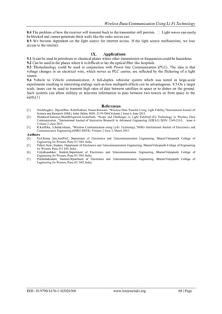 Wireless Data Communication Using Li-Fi Technology
DOI: 10.9790/1676-1102026568 www.iosrjournals.org 68 | Page
8.4 The problem of how the receiver will transmit back to the transmitter still persists.  Light waves can easily
be blocked and cannot penetrate thick walls like the radio waves can.
8.5 We become dependent on the light source for internet access. If the light source malfunctions, we lose
access to the internet.
IX. Applications
9.1 It can be used in petroleum or chemical plants where other transmission or frequencies could be hazardous.
9.2 Can be used in the places where it is difficult to lay the optical fiber like hospitals.
9.3 Thistechnology could be used in conjunction with Power line Communication (PLC). The idea is that
voltage changes in an electrical wire, which serves as PLC carrier, are reflected by the flickering of a light
source.
9.4 Vehicle to Vehicle communication. A full-duplex vehicular system which was tested in large-scale
experiments resulting in interesting endings such as how multipath effects can be advantageous. 9.5 On a larger
scale, lasers can be used to transmit high rates of data between satellites in space or to dishes on the ground.
Such systems can allow military or telecoms information to pass between two towers or from space to the
earth.[1]
References
[1]. JiteshNagdev, DipeshSher, RohitNathani, GauravKalwani, “Wireless Data Transfer Using Light Fidelity,”International Journal of
Science and Research (IJSR), India Online ISSN: 2319-7064,Volume 2 Issue 6, June 2013.
[2]. ShubhamChatterjee,ShalabhAgarwal,AsokeNath, “Scope and Challenges in Light Fidelity(LiFi) Technology in Wireless Data
Communication ,”International Journal of Innovative Research in Advanced Engineering (IJIRAE) ISSN: 2349-2163, Issue 6
Volume 2 ,June 2015.
[3]. R.Karthika, S.Balakrishnan, “Wireless Communication using Li-Fi Technology,”SSRG International Journal of Electronics and
Communication Engineering (SSRG-IJECE) ,Volume 2 Issue 3, March 2015.
Authors
[4]. Prof.Roma Jain,AsstProf, Department of Electronics and Telecommunication Engineering, BharatiVidyapeeth College of
Engineering for Women, Pune 411 043, India.
[5]. Pallavi Kale, Student, Department of Electronics and Telecommunication Engineering, BharatiVidyapeeth College of Engineering
for Women, Pune 411 043, India.
[6]. VidyaKandekar, Student,Department of Electronics and Telecommunication Engineering, BharatiVidyapeeth College of
Engineering for Women, Pune 411 043, India.
[7]. PratikshaKadam, Student,Department of Electronics and Telecommunication Engineering, BharatiVidyapeeth College of
Engineering for Women, Pune 411 043, India.
 