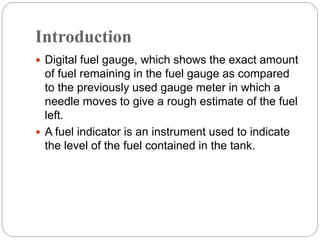 Introduction
 Digital fuel gauge, which shows the exact amount
of fuel remaining in the fuel gauge as compared
to the previously used gauge meter in which a
needle moves to give a rough estimate of the fuel
left.
 A fuel indicator is an instrument used to indicate
the level of the fuel contained in the tank.
 
