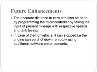 Future Enhancements
 The accurate distance to zero can also be done
by programming the microcontroller by taking the
input of present mileage with respective speeds
and tank levels.
 In case of theft of vehicle, it can stopped i.e the
engine can be shut down remotely using
additional software enhancements.
 