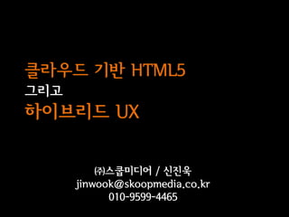 클라우드 기반 HTML5
그리고
하이브리드 UX

          ㈜스쿱미디어 / 신진욱
      jinwook@skoopmedia.co.kr
            010-9599-4465
 