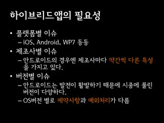 이브리듵ӕ의 필요성
• 플랫폼별 이슈
 – iOS, Android, WP7 등등
• 제조사별 이슈
 – 안드로이드의 경우엔 제조사마다 약간씩 다른 특성
   을 가지고 있다.
• 버전별 이슈
 – 안드로이드는 발전이 활발하기 때문에 시중에 풀린
   버전이 다양하다.
 – OS버전 별로 제약사항과 예외처리가 다름
 