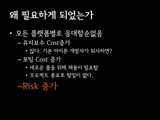 왜 필요하게 되었는가
• 모든 플랫폼별로 응대할순없음
 – 유지보수 Cost증가
   • 많다. 기존 아이폰 개발자가 퇴사하면?
 – 포팅 Cost 증가
   • 새로운 롤을 위해 채용이 필요함
   • 프로젝트 종료후 할일이 없다.

 –Risk 증가
 