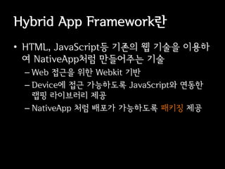 Hybrid App Framework란
• HTML, JavaScript등 기존의 웹 기술을 이용하
  여 NativeApp처럼 만들어주는 기술
 – Web 접근을 위한 Webkit 기반
 – Device에 접근 가능하도록 JavaScript와 연동한
   랩핑 라이브러리 제공
 – NativeApp 처럼 배포가 가능하도록 패키징 제공
 