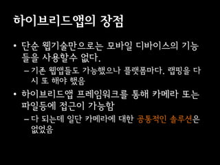 이브리듵ӕ의 장점
• 단순 웹기술만으로는 모바일 디바이스의 기능
  들을 사용할수 없다.
 – 기존 웹앱들도 가능했으나 플랫폼마다. 랩핑을 다
   시 또 해야 했음
• 이브리듵ӕ 프레임워크를 통해 카메라 또는
  파일등에 접근이 가능함
 – 다 되는데 일단 카메라에 대한 공통적인 솔루션은
   없었음
 