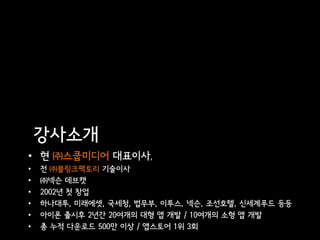 강사소개
• 현 ㈜스쿱미디어 대표이사,
•   전 ㈜블링크팩토리 기술이사
•   ㈜넥슨 데브캣
•   2002년 첫 창업
•   하나대투, 미래에셋, 국세청, 법무부, 이투스, 넥슨, 조선호텔, 신세계푸드 등등
•   아이폰 출시후 2년간 20여개의 대형 앱 개발 / 10여개의 소형 앱 개발
•   총 누적 다운로드 500만 이상 / 앱스토어 1위 3회
 