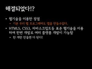 해결되었다!?
• 웹기술을 이용한 장점
 • 기존 우리 웹 프로그래머도 앱을 만들수있다.
• HTML5, CSS3, 자바스크립트등 표준 웹기술을 이용
  하여 한번 개발로 여러 플랫폼 개발이 가능함
 • 한 개만 만들면 다 된다!
 