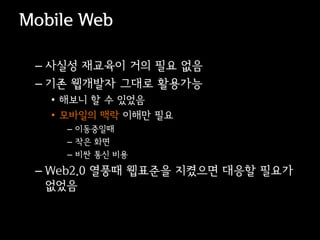 Mobile Web

 – 사실성 재교육이 거의 필요 없음
 – 기존 웹개발자 그대로 활용가능
   • 해보니 할 수 있었음
   • 모바일의 맥락 이해만 필요
     – 이동중일때
     – 작은 화면
     – 비싼 통신 비용
 – Web2.0 열풍때 웹표준을 지켰으면 대응할 필요가
   없었음
 
