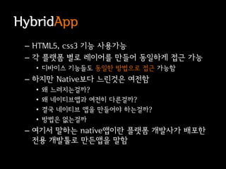 HybridApp
 – HTML5, css3 기능 사용가능
 – 각 플랫폼 별로 레이어를 만들어 동일하게 접근 가능
   • 디바이스 기능들도 동일한 방법으로 접근 가능함
 – 하지만 Native보다 느린것은 여전함
   •   왜 느려지는걸까?
   •   왜 네이티브앱과 여전히 다른걸까?
   •   결국 네이티브 앱을 만들어야 하는걸까?
   •   방법은 없는걸까
 – 여기서 말하는 native앱이란 플랫폼 개발사가 배포한
   전용 개발툴로 만든앱을 말함
 