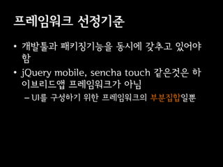 프레임워크 선정기준
• 개발툴과 패키징기능을 동시에 갖추고 있어야
  함
• jQuery mobile, sencha touch 같은것은 하
  이브리드앱 프레임워크가 아님
  – UI를 구성하기 위한 프레임워크의 부분집합일뿐
 