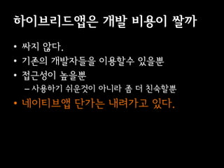이브리듵ӕ은 개발 비용이 쌀까
• 싸지 않다.
• 기존의 개발자들을 이용할수 있을뿐
• 접근성이 높을뿐
 – 사용하기 쉬운것이 아니라 좀 더 친숙할뿐
• 네이티브앱 단가는 내려가고 있다.
 