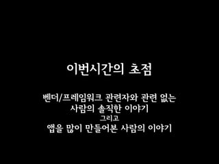 이번시간의 초점

벤더/프레임워크 관련자와 관련 없는
    사람의 솔직한 이야기
        그리고
앱을 많이 만들어본 사람의 이야기
 