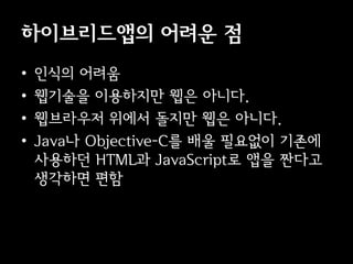 이브리듵ӕ의 어려운 점
•   인식의 어려움
•   웹기술을 이용하지만 웹은 아니다.
•   웹브라우저 위에서 돌지만 웹은 아니다.
•   Java나 Objective-C를 배울 필요없이 기존에
    사용하던 HTML과 JavaScript로 앱을 짠다고
    생각하면 편함
 