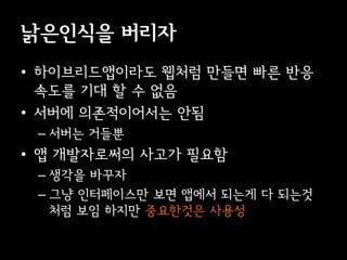 낡은인식을 버리자
• 이브리듵ӕ이라도 웹처럼 만들면 빠른 반응
  속도를 기대 할 수 없음
• 서버에 의존적이어서는 안됨
 – 서버는 거들뿐
• 앱 개발자로써의 사고가 필요함
 – 생각을 바꾸자
 – 그냥 인터페이스만 보면 앱에서 되는게 다 되는것
   처럼 보임 하지만 중요한것은 사용성
 